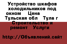 Устройство шкафов-холодильников под окном. › Цена ­ 10 000 - Тульская обл., Тула г. Строительство и ремонт » Услуги   